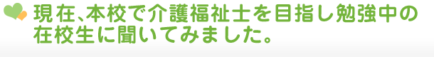 現在、本校で介護福祉士を目指し勉強中の在校生に聞いてみました。