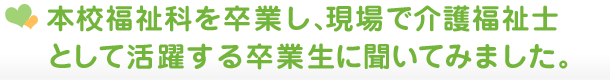 本校福祉科を卒業し、現場で介護福祉士として活躍する卒業生に聞いてみました。