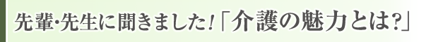 先輩・先生に聞きました「介護の魅力とは」