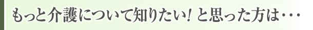 もっと介護について知りたい！と思った方は…