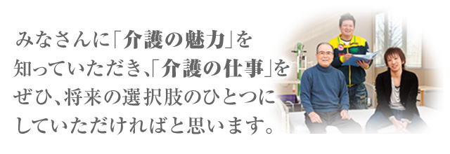 みなさんに「介護の魅力」を知っていただき、「介護の仕事」をぜひ、将来の選択肢のひとつにしていただければと思います。