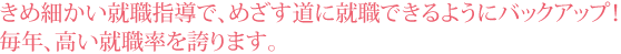 きめ細かい就職指導で、めざす道に就職できるようにバックアップ!毎年、高い就職率を誇ります。