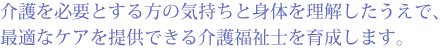 介護を必要とする方の気持ちと身体を理解したうえで、最適なケアを提供できる介護福祉士を育成します。