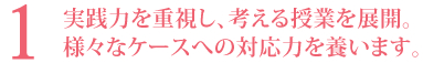 1．実践力を重視し、考える授業を展開。様々なケースへの対応力を養います。