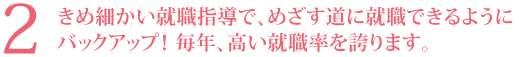 2．きめ細かい就職指導で、めざす道に就職できるようにバックアップ！ 毎年、高い就職率を誇ります。