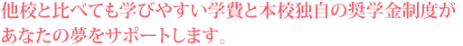 他校と比べても学びやすい学費と本校独自の奨学金制度があなたの夢をサポートします。